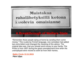 ”Remember those people dying at home by sending them some
money.” This is joke by Finnish language, one comedian had added
two extra letters and changed the meaning of this advice. The
original idea was, that you should send money to your family. The
Photo is from 1957 during the great unemployment time when the
unemployed were moved to work far from their homes.
Baltic Circle 13.11.2015
Päivi Uljas
A Breakthrough of Welfare State
 