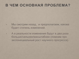 В ЧЕМ ОСНОВНАЯ ПРОБЛЕМА?
• Мы смотрим назад, и предполагаем, какова
будет степень изменений.
• А в реальности изменения будут в два раза
больше/сильнее/масштабнее (помним про
экспонециальный рост научного прогресса).
 