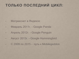ТОЛЬКО ПОСЛЕДНИЙ ЦИКЛ:
• Матрикснет в Яндексе
• Февраль 2011г. - Google Panda
• Апрель 2012г. - Google Penguin
• Август 2013г. - Google Hummingbird
• С 2009 по 2015 - путь к Mobilegeddon
 