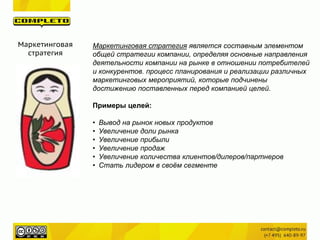 Маркетинговая
стратегия
Маркетинговая стратегия является составным элементом
общей стратегии компании, определяя основные направления
деятельности компании на рынке в отношении потребителей
и конкурентов. процесс планирования и реализации различных
маркетинговых мероприятий, которые подчинены
достижению поставленных перед компанией целей.
Примеры целей:
• Вывод на рынок новых продуктов
• Увеличение доли рынка
• Увеличение прибыли
• Увеличение продаж
• Увеличение количества клиентов/дилеров/партнеров
• Стать лидером в своём сегменте
 