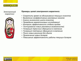 Электронный
маркетинг
Примеры целей электронного маркетинга:
• Сократить время на обслуживание текущих клиентов
• Выявление неэффективных рекламных каналов
• Анализ жизненного цикла клиентов
• Проведение маркетинговых исследований
• Контроль эффективности отдела продаж
• Тестирование новых рекламных возможностей
• Генерация первичных обращений в компанию
• Генерация повторных обращений в компанию
• Поиск новых регионов для сбыта
• Привлечение новых дилеров
• Повышение эффективности работы текущих дилеров
 