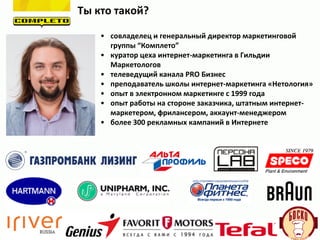 Ты кто такой?
• совладелец и генеральный директор маркетинговой
группы “Комплето”
• куратор цеха интернет-маркетинга в Гильдии
Маркетологов
• телеведущий канала PRO Бизнес
• преподаватель школы интернет-маркетинга «Нетология»
• опыт в электронном маркетинге с 1999 года
• опыт работы на стороне заказчика, штатным интернет-
маркетером, фрилансером, аккаунт-менеджером
• более 300 рекламных кампаний в Интернете
 