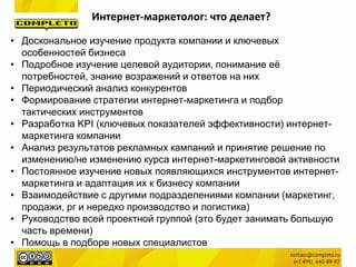 Интернет-маркетолог: что делает?
• Доскональное изучение продукта компании и ключевых
особенностей бизнеса
• Подробное изучение целевой аудитории, понимание её
потребностей, знание возражений и ответов на них
• Периодический анализ конкурентов
• Формирование стратегии интернет-маркетинга и подбор
тактических инструментов
• Разработка KPI (ключевых показателей эффективности) интернет-
маркетинга компании
• Анализ результатов рекламных кампаний и принятие решение по
изменению/не изменению курса интернет-маркетинговой активности
• Постоянное изучение новых появляющихся инструментов интернет-
маркетинга и адаптация их к бизнесу компании
• Взаимодействие с другими подразделениями компании (маркетинг,
продажи, pr и нередко производство и логистика)
• Руководство всей проектной группой (это будет занимать большую
часть времени)
• Помощь в подборе новых специалистов
 