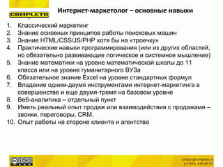 Интернет-маркетолог – основные навыки
1. Классический маркетинг
2. Знание основных принципов работы поисковых машин
3. Знание HTML/CSS/JS/PHP хотя бы на «троечку»
4. Практические навыки программирования (или из других областей,
но обязательно развивающие логическое и системное мышление)
5. Знание математики на уровне математической школы до 11
класса или на уровне гуманитарного ВУЗа
6. Обязательное знание Excel на уровне стандартных формул
7. Владение одним-двумя инструментами интернет-маркетинга в
совершенстве и еще двумя-тремя на базовом уровне
8. Веб-аналитика – отдельный пункт
9. Иметь реальный опыт продаж или взаимодействия с продажами –
звонки, переговоры, CRM.
10. Опыт работы на стороне клиента и агентства
 