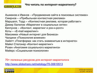 Что читать по интернет-маркетингу?
Ашманов и Иванов - «Продвижение сайта в поисковых системах»
Смирнов – «Прибыльная контекстная реклама»
Маршалл, Тодд – «Контекстная реклама, которая работает»
Дамир Халилов «Маркетинг в социальных сетях»
Каплунов – «Контент, маркетинг и рок-н-ролл»
Коты – «E-mail маркетинг»
Максимюк «Новый интернет для бизнеса»
Чалдини «Психология влияния»
Хайятт «Платформа: как стать знаменитым в интернете»
Майкл Стелзнер «Контент-маркетинг»
Розен «Анатомия социального маркетинга»
Майерс «Социальная психология»
http://www.slideshare.net/netology/70-30610513
70+ полезных ресурсов для интернет-маркетолога
 