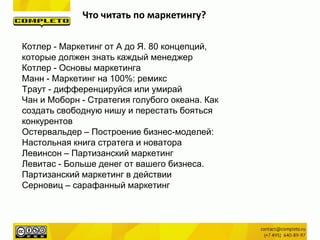 Котлер - Маркетинг от А до Я. 80 концепций,
которые должен знать каждый менеджер
Котлер - Основы маркетинга
Манн - Маркетинг на 100%: ремикс
Траут - дифференцируйся или умирай
Чан и Моборн - Стратегия голубого океана. Как
создать свободную нишу и перестать бояться
конкурентов
Остервальдер – Построение бизнес-моделей:
Настольная книга стратега и новатора
Левинсон – Партизанский маркетинг
Левитас - Больше денег от вашего бизнеса.
Партизанский маркетинг в действии
Серновиц – сарафанный маркетинг
Что читать по маркетингу?
 