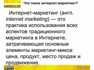 Интернет-маркетинг (англ.
internet marketing) — это
практика использования всех
аспектов традиционного
маркетинга в Интернете,
затрагивающая основные
элементы маркетинг-микса:
цена, продукт, место продаж и
продвижение.
Что такое интернет-маркетинг?
 