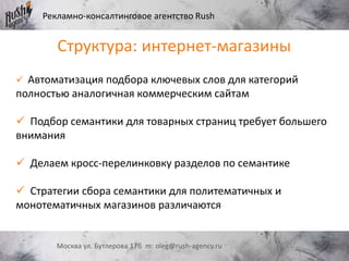 Рекламно-консалтинговое агентство Rush
Москва ул. Бутлерова 17б m: oleg@rush-agency.ru
 Автоматизация подбора ключевых слов для категорий
полностью аналогичная коммерческим сайтам
 Подбор семантики для товарных страниц требует большего
внимания
 Делаем кросс-перелинковку разделов по семантике
 Стратегии сбора семантики для политематичных и
монотематичных магазинов различаются
Структура: интернет-магазины
 