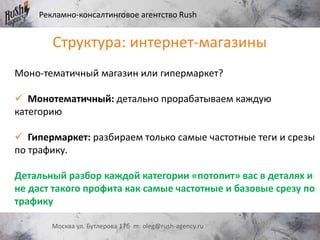 Рекламно-консалтинговое агентство Rush
Москва ул. Бутлерова 17б m: oleg@rush-agency.ru
Моно-тематичный магазин или гипермаркет?
 Монотематичный: детально прорабатываем каждую
категорию
 Гипермаркет: разбираем только самые частотные теги и срезы
по трафику.
Детальный разбор каждой категории «потопит» вас в деталях и
не даст такого профита как самые частотные и базовые срезу по
трафику
Структура: интернет-магазины
 