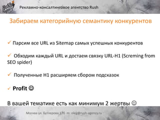 Рекламно-консалтинговое агентство Rush
Москва ул. Бутлерова 17б m: oleg@rush-agency.ru
 Парсим все URL из Sitemap самых успешных конкурентов
 Обходим каждый URL и достаем связку URL-H1 (Screming from
SEO spider)
 Полученные H1 расширяем сбором подсказок
 Profit 
В вашей тематике есть как минимум 2 жертвы 
Забираем категорийную семантику конкурентов
 