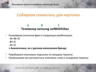 Рекламно-консалтинговое агентство Rush
Москва ул. Бутлерова 17б m: oleg@rush-agency.ru
Собираем семантику для карточек
 Генерируем сочетания фраз в следующих комбинациях:
- A + B + C
- B + C
- A + C
+ Аналогичные, но с русским написанием бренда
 Перебираем поисковые подсказки по каждому термину
 Привязываем все релевантные ключевые слова к исходному термину
 