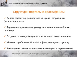 Рекламно-консалтинговое агентство Rush
Москва ул. Бутлерова 17б m: oleg@rush-agency.ru
Структура: порталы и крассифайды
 Делать семантику для портала «с нуля» - затратная и
бесполезная затея
 Заранее продумываем структуру вложенности и хабовые
страницы
 Создаем страницы исходя из того есть частотность или нет
 Массово пробиваем Wordstat и финализируем структуру
 Расширения основных запросов используем в перелинковке
 
