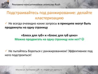 Рекламно-консалтинговое агентство Rush
Москва ул. Бутлерова 17б m: oleg@rush-agency.ru
Подстраивайтесь под ранжирование: делайте
кластеризацию
 Не всегда очевидно какие запросы в принципе могут быть
продвинуты на одну страницу
«Блеск для губ» и «Блекс для губ цена»
Можно продвигать на одну страницу или нет? 
 Не пытайтесь бороться с ранжированием! Эффективнее под
него подстроиться!
 