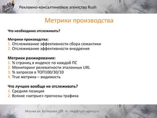 Рекламно-консалтинговое агентство Rush
Москва ул. Бутлерова 17б m: oleg@rush-agency.ru
Метрики производства
Что необходимо отслеживать?
Метрики производства:
1. Отслеживание эффективности сбора семантики
2. Отслеживание эффективности внедрения
Метрики ранжирования:
1. % страниц в индексе по каждой ПС
2. Мониторинг релеватности эталонных URL
3. % запросов в ТОП100/30/10
4. True метрика – видимость
Что лучшее вообще не отслеживать?
1. Средняя позиция
2. Всякие «хитрые» прогнозы трафика
 