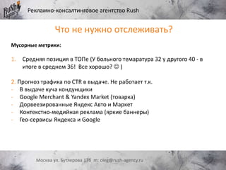 Рекламно-консалтинговое агентство Rush
Москва ул. Бутлерова 17б m: oleg@rush-agency.ru
Что не нужно отслеживать?
Мусорные метрики:
1. Средняя позиция в ТОПе (У больного темаратура 32 у другого 40 - в
итоге в среднем 36! Все хорошо?  )
2. Прогноз трафика по CTR в выдаче. Не работает т.к.
- В выдаче куча кондунщики
- Google Merchant & Yandex Market (товарка)
- Дорвеезированные Яндекс Авто и Маркет
- Контекстно-медийная реклама (яркие баннеры)
- Гео-сервисы Яндекса и Google
 