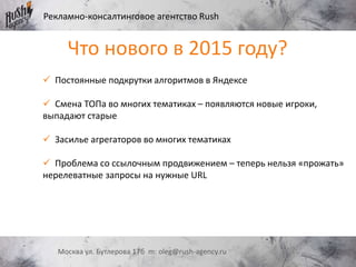 Рекламно-консалтинговое агентство Rush
Москва ул. Бутлерова 17б m: oleg@rush-agency.ru
 Постоянные подкрутки алгоритмов в Яндексе
 Смена ТОПа во многих тематиках – появляются новые игроки,
выпадают старые
 Засилье агрегаторов во многих тематиках
 Проблема со ссылочным продвижением – теперь нельзя «прожать»
нерелеватные запросы на нужные URL
Что нового в 2015 году?
 
