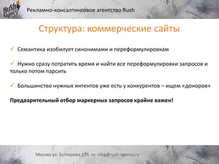 Рекламно-консалтинговое агентство Rush
Москва ул. Бутлерова 17б m: oleg@rush-agency.ru
 Семантика изобилует синонимами и переформулировкам
 Нужно сразу потратить время и найти все переформулировки запросов и
только потом парсить
 Большинство нужных интентов уже есть у конкурентов – ищем «доноров»
Предварительный отбор маркерных запросов крайне важен!
Структура: коммерческие сайты
 