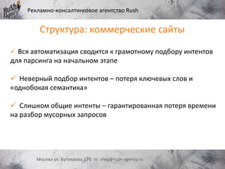 Рекламно-консалтинговое агентство Rush
Москва ул. Бутлерова 17б m: oleg@rush-agency.ru
 Вся автоматизация сводится к грамотному подбору интентов
для парсинга на начальном этапе
 Неверный подбор интентов – потеря ключевых слов и
«однобокая семантика»
 Слишком общие интенты – гарантированная потеря времени
на разбор мусорных запросов
Структура: коммерческие сайты
 