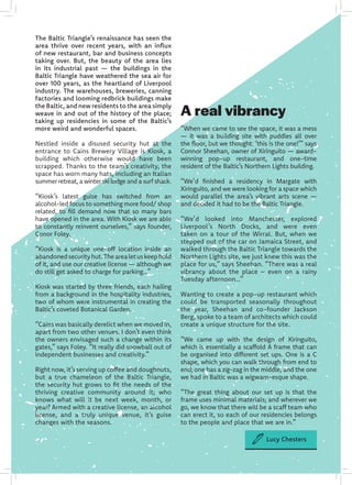 The Baltic Triangle’s renaissance has seen the
area thrive over recent years, with an influx
of new restaurant, bar and business concepts
taking over. But, the beauty of the area lies
in its industrial past — the buildings in the
Baltic Triangle have weathered the sea air for
over 100 years, as the heartland of Liverpool
industry. The warehouses, breweries, canning
factories and looming redbrick buildings make
the Baltic, and new residents to the area simply
weave in and out of the history of the place;
taking up residencies in some of the Baltic’s
more weird and wonderful spaces.
Nestled inside a disused security hut at the
entrance to Cains Brewery Village is Kiosk, a
building which otherwise would have been
scrapped. Thanks to the team’s creativity, the
space has worn many hats, including an Italian
summer retreat, a winter ski lodge and a surf shack.
“Kiosk’s latest guise has switched from an
alcohol-led focus to something more food/ shop
related, to fill demand now that so many bars
have opened in the area. With Kiosk we are able
to constantly reinvent ourselves,” says founder,
Conor Foley.
“Kiosk is a unique one-off location inside an
abandonedsecurityhut.Thearealetuskeephold
of it, and use our creative license — although we
do still get asked to charge for parking…”
Kiosk was started by three friends, each hailing
from a background in the hospitality industries,
two of whom were instrumental in creating the
Baltic’s coveted Botanical Garden.
“Cains was basically derelict when we moved in,
apart from two other venues. I don’t even think
the owners envisaged such a change within its
gates,” says Foley. “It really did snowball out of
independent businesses and creativity.”
Right now, it’s serving up coffee and doughnuts,
but a true chameleon of the Baltic Triangle,
the security hut grows to fit the needs of the
thriving creative community around it; who
knows what will it be next week, month, or
year? Armed with a creative license, an alcohol
license, and a truly unique venue, it’s guise
changes with the seasons.
A real vibrancy
“When we came to see the space, it was a mess
— it was a building site with puddles all over
the floor, but we thought: ‘this is the one!’” says
Connor Sheehan, owner of Xiringuito — award-
winning pop-up restaurant, and one-time
resident of the Baltic’s Northern Lights building.
“We’d finished a residency in Margate with
Xiringuito, and we were looking for a space which
would parallel the area’s vibrant arts scene —
and decided it had to be the Baltic Triangle.
“We’d looked into Manchester, explored
Liverpool’s North Docks, and were even
taken on a tour of the Wirral. But, when we
stepped out of the car on Jamaica Street, and
walked through the Baltic Triangle towards the
Northern Lights site, we just knew this was the
place for us,” says Sheehan. “There was a real
vibrancy about the place – even on a rainy
Tuesday afternoon…”
Wanting to create a pop-up restaurant which
could be transported seasonally throughout
the year, Sheehan and co-founder Jackson
Berg, spoke to a team of architects which could
create a unique structure for the site.
“We came up with the design of Xiringuito,
which is essentially a scaffold A frame that can
be organised into different set ups. One is a C
shape, which you can walk through from end to
end; one has a zig-zag in the middle, and the one
we had in Baltic was a wigwam-esque shape.
“The great thing about our set up is that the
frame uses minimal materials; and wherever we
go, we know that there will be a scaff team who
can erect it, so each of our residencies belongs
to the people and place that we are in.”
Lucy Chesters
 
