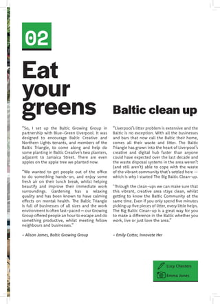 02
“So, I set up the Baltic Growing Group in
partnership with Blue-Green Liverpool. It was
designed to encourage Baltic Creative and
Northern Lights tenants, and members of the
Baltic Triangle, to come along and help do
some planting in Baltic Creative’s two planters,
adjacent to Jamaica Street. There are even
apples on the apple tree we planted now.
“We wanted to get people out of the office
to do something hands-on, and enjoy some
fresh air on their lunch break, whilst helping
beautify and improve their immediate work
surroundings. Gardening has a relaxing
quality and has been known to have calming
effects on mental health. The Baltic Triangle
is full of businesses of all sizes and the work
environment is often fast-paced — our Growing
Group offered people an hour to escape and do
something productive, whilst meeting fellow
neighbours and businesses.”
- Alison James, Baltic Growing Group
Eat
your
greens
Lucy Chesters
Emma Jones
“Liverpool’s litter problem is extensive and the
Baltic is no exception. With all the businesses
and bars that now call the Baltic their home,
comes all their waste and litter. The Baltic
Triangle has grown into the heart of Liverpool’s
creative and digital hub faster than anyone
could have expected over the last decade and
the waste disposal systems in the area weren’t
(and still aren’t) able to cope with the waste
of the vibrant community that’s settled here —
which is why I started The Big Baltic Clean-up.
‘Through the clean-ups we can make sure that
this vibrant, creative area stays clean, whilst
getting to know the Baltic Community at the
same time. Even if you only spend five minutes
picking up five pieces of litter, every little helps.
The Big Baltic Clean-up is a great way for you
to make a difference in the Baltic whether you
work, live or just love the area.”
- Emily Cotter, Innovate Her
Baltic clean up
 