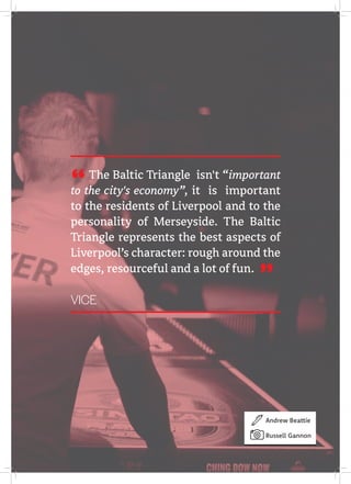 The Baltic Triangle isn't “important
to the city's economy”, it is important
to the residents of Liverpool and to the
personality of Merseyside. The Baltic
Triangle represents the best aspects of
Liverpool’s character: rough around the
edges, resourceful and a lot of fun.
VICE "
"
Andrew Beattie
Russell Gannon
 