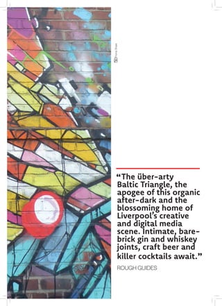 The über-arty
Baltic Triangle, the
apogee of this organic
after-dark and the
blossoming home of
Liverpool’s creative
and digital media
scene. Intimate, bare-
brick gin and whiskey
joints, craft beer and
killer cocktails await.
ROUGH GUIDES
FionaShaw
"
"
 