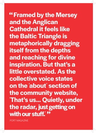 Framed by the Mersey
and the Anglican
Cathedral it feels like
the Baltic Triangle is
metaphorically dragging
itself from the depths
and reaching for divine
inspiration. But that’s a
little overstated. As the
collective voice states
on the ‘about’ section of
the community website,
‘That’s us… Quietly, under
the radar, justgettingon
withourstuff.’
PORT MAGAZINE
“
“
 