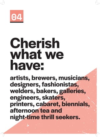 artists, brewers, musicians,
designers, fashionistas,
welders, bakers, galleries,
engineers, skaters,
printers, cabaret, biennials,
afternoon tea and
night-time thrill seekers.
04
Cherish
what we
have:
 