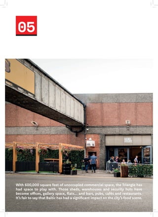 05
With 600,000 square feet of unoccupied commercial space, the Triangle has
had space to play with. Those sheds, warehouses and security huts have
become offices, gallery space, flats... and bars, pubs, cafés and restaurants.
It’s fair to say that Baltic has had a significant impact on the city’s food scene.
 