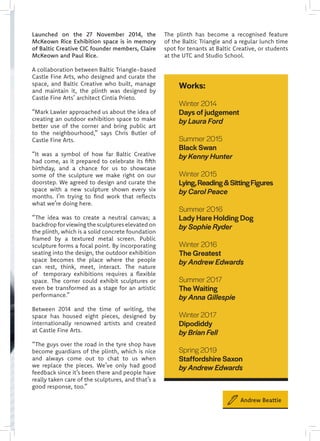 Launched on the 27 November 2014, the
McKeown Rice Exhibition space is in memory
of Baltic Creative CIC founder members, Claire
McKeown and Paul Rice.
A collaboration between Baltic Triangle-based
Castle Fine Arts, who designed and curate the
space, and Baltic Creative who built, manage
and maintain it, the plinth was designed by
Castle Fine Arts’ architect Cintia Prieto.
“Mark Lawler approached us about the idea of
creating an outdoor exhibition space to make
better use of the corner and bring public art
to the neighbourhood,” says Chris Butler of
Castle Fine Arts.
“It was a symbol of how far Baltic Creative
had come, as it prepared to celebrate its fifth
birthday, and a chance for us to showcase
some of the sculpture we make right on our
doorstep. We agreed to design and curate the
space with a new sculpture shown every six
months. I’m trying to find work that reflects
what we’re doing here.
“The idea was to create a neutral canvas; a
backdrop for viewing the sculptures elevated on
the plinth, which is a solid concrete foundation
framed by a textured metal screen. Public
sculpture forms a focal point. By incorporating
seating into the design, the outdoor exhibition
space becomes the place where the people
can rest, think, meet, interact. The nature
of temporary exhibitions requires a flexible
space. The corner could exhibit sculptures or
even be transformed as a stage for an artistic
performance.”
Between 2014 and the time of writing, the
space has housed eight pieces, designed by
internationally renowned artists and created
at Castle Fine Arts.
“The guys over the road in the tyre shop have
become guardians of the plinth, which is nice
and always come out to chat to us when
we replace the pieces. We’ve only had good
feedback since it’s been there and people have
really taken care of the sculptures, and that’s a
good response, too.”
The plinth has become a recognised feature
of the Baltic Triangle and a regular lunch time
spot for tenants at Baltic Creative, or students
at the UTC and Studio School.
Works:
Winter 2014
Days of judgement
by Laura Ford
Summer 2015
Black Swan
by Kenny Hunter
Winter 2015
Lying,Reading&SittingFigures
by Carol Peace
Summer 2016
Lady Hare Holding Dog
by Sophie Ryder
 
Winter 2016
The Greatest
by Andrew Edwards
Summer 2017
The Waiting
by Anna Gillespie
Winter 2017
Dipodiddy
by Brian Fell
Spring 2019
Staffordshire Saxon
by Andrew Edwards
Andrew Beattie
 