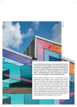 Jason Hollis’s vibrant mural on the new Baltic Creative
CIC scheme Northern Lights is the city’s largest street
art canvas, and rapidly made it the easiest building to
spot in the Baltic Triangle. Creating an eye-catching
contrast with Cains’ ‘terracotta palace’, its northern
lights-inspired geometric shapes and angular roofline
are one of the Triangle’s most identifiable sights.
“My artwork emerged from my attraction to the
geometric shapes within rocks, crystals and miner-
als, and the lines that appear throughout my work
represent the light refraction embodied within these
objects,” says artist Jason. “Symmetry plays a huge
role in my work. I find it fascinating that, as humans,
we’re extremely captivated by such a thing, and I
enjoy challenging this notion by taking the beauty of
asymmetrical shapes created by the crystal formations
and combining them with paradoxical constructions,
while keeping order throughout each piece.”
PeteCarr
 