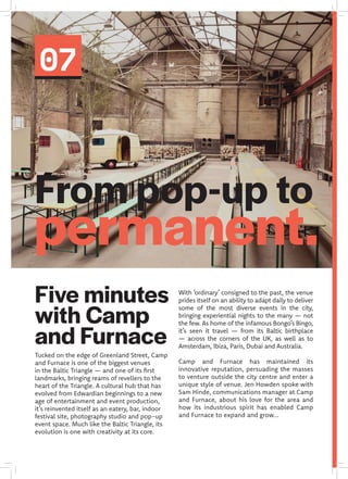 07
From pop-up to
permanent.
Tucked on the edge of Greenland Street, Camp
and Furnace is one of the biggest venues
in the Baltic Triangle — and one of its first
landmarks, bringing reams of revellers to the
heart of the Triangle. A cultural hub that has
evolved from Edwardian beginnings to a new
age of entertainment and event production,
it’s reinvented itself as an eatery, bar, indoor
festival site, photography studio and pop-up
event space. Much like the Baltic Triangle, its
evolution is one with creativity at its core.
With ‘ordinary’ consigned to the past, the venue
prides itself on an ability to adapt daily to deliver
some of the most diverse events in the city,
bringing experiential nights to the many — not
the few. As home of the infamous Bongo’s Bingo,
it’s seen it travel — from its Baltic birthplace
— across the corners of the UK, as well as to
Amsterdam, Ibiza, Paris, Dubai and Australia.
Camp and Furnace has maintained its
innovative reputation, persuading the masses
to venture outside the city centre and enter a
unique style of venue. Jen Howden spoke with
Sam Hinde, communications manager at Camp
and Furnace, about his love for the area and
how its industrious spirit has enabled Camp
and Furnace to expand and grow...
Five minutes
with Camp
and Furnace
 