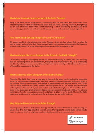 .
What does it mean to you to be part of the Baltic Triangle?
Being in the Baltic means being part of a community with the space and skills to innovate. It’s a
whole neighbourhood of open doors and chats over the fence... Rolling out ideas, trying things
out on each other with each other; sometimes failing — often succeeding. But having the time,
space and support to invent with diverse ideas, experience and, above all else, imagination.
How has the Baltic Triangle helped you and your business?
We simply wouldn’t exist without the Baltic Triangle... there are few places that can offer the
kind of spaces we have here. And there are even fewer communities equipped with the ideas and
skills to create events of scale and imagination that can bring the space to life.
What would you like to see happen in the future in the Baltic Triangle?
The working, living and visiting population has grown dramatically in a short time. This naturally
puts an increasing strain on environment, transport and infrastructure. We, as a community,
need to stay ahead of issues surrounding transportation and security, and the basic maintenance
of the public areas around the Baltic.
What excites you about being part of the Baltic Triangle?
Potential. The Baltic has come a long way in the past six years, not including the impressive
historical roots that ultimately began it all, and has successfully remained a prominent figure in
the creative industry of Liverpool. We believe in development and renewal; things don’t stand
still and what has been successful doesn’t necessarily remain so. It’s always about evolution
and adaptation. We’ve built a great eco-system in the Baltic Triangle, but it’s more than that —
many of the businesses and brands developing here are becoming national entities. The city and
region come here for ideas, spaces to work and places to play. So we’re excited to see the Baltic
go beyond and become a national home for an independent creative industry.
Why did you choose to be in the Baltic Triangle?
The unique opportunities and spaces. The opportunity to work with creatives in developing our
spaces. And the daily opportunities to work with other spaces to create multi-venue events,
close streets and link the neighbourhood physically, socially and economically.
Jen Howden
Dan Kenyon
 
