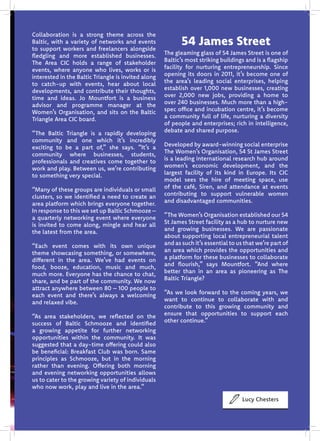Lucy Chesters
54 James Street
The gleaming glass of 54 James Street is one of
Baltic’s most striking buildings and is a flagship
facility for nurturing entrepreneurship. Since
opening its doors in 2011, it’s become one of
the area’s leading social enterprises, helping
establish over 1,000 new businesses, creating
over 2,000 new jobs, providing a home to
over 240 businesses. Much more than a high-
spec office and incubation centre, it’s become
a community full of life, nurturing a diversity
of people and enterprises; rich in intelligence,
debate and shared purpose.
Developed by award-winning social enterprise
The Women’s Organisation, 54 St James Street
is a leading international research hub around
women’s economic development, and the
largest facility of its kind in Europe. Its CIC
model sees the hire of meeting space, use
of the café, Siren, and attendance at events
contributing to support vulnerable women
and disadvantaged communities.
“The Women’s Organisation established our 54
St James Street facility as a hub to nurture new
and growing businesses. We are passionate
about supporting local entrepreneurial talent
and as such it’s essential to us that we’re part of
an area which provides the opportunities and
a platform for these businesses to collaborate
and flourish,” says Mountfort. “And where
better than in an area as pioneering as The
Baltic Triangle?
“As we look forward to the coming years, we
want to continue to collaborate with and
contribute to this growing community and
ensure that opportunities to support each
other continue.”
Collaboration is a strong theme across the
Baltic, with a variety of networks and events
to support workers and freelancers alongside
fledgling and more established businesses.
The Area CIC holds a range of stakeholder
events, where anyone who lives, works or is
interested in the Baltic Triangle is invited along
to catch-up with events, hear about local
developments, and contribute their thoughts,
time and ideas. Jo Mountfort is a business
advisor and programme manager at the
Women’s Organisation, and sits on the Baltic
Triangle Area CIC board.
“The Baltic Triangle is a rapidly developing
community and one which it’s incredibly
exciting to be a part of,” she says. “It’s a
community where businesses, students,
professionals and creatives come together to
work and play. Between us, we’re contributing
to something very special.
“Many of these groups are individuals or small
clusters, so we identified a need to create an
area platform which brings everyone together.
In response to this we set up Baltic Schmooze –
a quarterly networking event where everyone
is invited to come along, mingle and hear all
the latest from the area.
“Each event comes with its own unique
theme showcasing something, or somewhere,
different in the area. We’ve had events on
food, booze, education, music and much,
much more. Everyone has the chance to chat,
share, and be part of the community. We now
attract anywhere between 80 – 100 people to
each event and there’s always a welcoming
and relaxed vibe.
“As area stakeholders, we reflected on the
success of Baltic Schmooze and identified
a growing appetite for further networking
opportunities within the community. It was
suggested that a day-time offering could also
be beneficial: Breakfast Club was born. Same
principles as Schmooze, but in the morning
rather than evening. Offering both morning
and evening networking opportunities allows
us to cater to the growing variety of individuals
who now work, play and live in the area.”
 