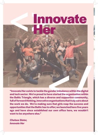 </
InnovateHer
“Innovate Her exists to tackle the gender imbalance within the digital
and tech sector. We’re proud to have started the organisation within
the Baltic Triangle, which has a diverse and supportive community,
fullofforwardthinking,innovativeorganisationsthattrulycareabout
the work we do. We’re making sure that girls reap the success and
opportunitiesthattheBaltichastooffer;welaunchedherefiveyears
ago and have since established our own office here, we wouldn’t
want to be anywhere else.”
Chelsea Slater,
Innovate Her
<>Innovate
Her
 