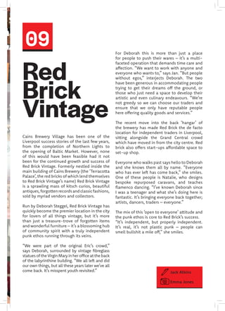 Red
Brick
Vintage
Cains Brewery Village has been one of the
Liverpool success stories of the last few years,
from the completion of Northern Lights to
the opening of Baltic Market. However, none
of this would have been feasible had it not
been for the continued growth and success of
Red Brick Vintage. Formerly nestled inside the
main building of Cains Brewery (the ‘Terracotta
Palace’, the red bricks of which lend themselves
to Red Brick Vintage’s name) Red Brick Vintage
is a sprawling mass of kitsch curios, beautiful
antiques,forgottenrecordsandclassicfashions,
sold by myriad vendors and collectors.
Run by Deborah Steggel, Red Brick Vintage has
quickly become the premier location in the city
for lovers of all things vintage, but it’s more
than just a treasure-trove of forgotten items
and wonderful furniture – it’s a blossoming hub
of community spirit with a truly independent
punk ethos running through its veins.
“We were part of the original Eric’s crowd,”
says Deborah, surrounded by vintage fibreglass
statues of the Virgin Mary in her office at the back
of the labyrinthine building. “We all left and did
our own things, but all these years later we’ve all
come back. It’s misspent youth revisited.”
For Deborah this is more than just a place
for people to push their wares – it’s a multi-
faceted operation that demands time care and
affection. “We want to work with anyone and
everyone who wants to,” says Jan. “But people
without egos,” interjects Deborah. The two
have been generous in accommodating people
trying to get their dreams off the ground, or
those who just need a space to develop their
artistic and even culinary endeavours. “We’re
not greedy so we can choose our traders and
ensure that we only have reputable people
here offering quality goods and services.”
The recent move into the back ‘hangar’ of
the brewery has made Red Brick the de facto
location for independent traders in Liverpool,
sitting alongside the Grand Central crowd
which have moved in from the city centre. Red
brick also offers start-ups affordable space to
set-up shop.
Everyone who walks past says hello to Deborah
and she knows them all by name. “Everyone
who has ever left has come back,” she smiles.
One of these people is Natalie, who designs
bespoke repurposed caravans, and teaches
flamenco dancing. “I’ve known Deborah since
I was a teenager and what she’s doing here is
fantastic. It’s bringing everyone back together;
artists, dancers, traders – everyone.”
The mix of this ‘open to everyone’ attitude and
the punk ethos is core to Red Brick’s success.
“It’s independent, but properly independent.
It’s real, it’s not plastic punk – people can
smell bullshit a mile off,” she smiles.
09
Jack Atkins
Emma Jones
 