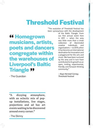 Homegrown
musicians, artists,
poets and dancers
congregate within
the warehouses of
Liverpool’s Baltic
Triangle
- The Guardian
“The evolution of Threshold Festival has
been synonymous with the development
of the Baltic Triangle. From
our first annual event here
in 2011 — when the area
was little more than a small
collection of likeminded
creative individuals and
organisations—to2019,when
ithasbecomeaninternational
destinationforinnovationand
a playground for the arts and
music. We have been nurtured
by the area and in turn have
contributedtoitsgrowthasan
open, inviting, experimental,
friendly and forward-thinking
community.”
- Kaya Herstad Carney;
Threshold Festival
“A dizzying atmosphere,
with an eclectic mix of pop-
up installations, live stages,
projections and ad hoc art
eventswaitingtobediscovered
around every corner.”
- The Skinny
Threshold Festival
 