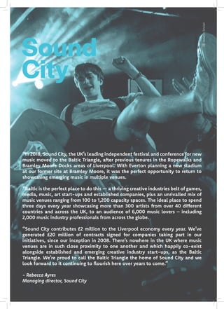 “In 2018, Sound City, the UK’s leading independent festival and conference for new
music moved to the Baltic Triangle, after previous tenures in the Ropewalks and
Bramley Moore Docks areas of Liverpool. With Everton planning a new stadium
at our former site at Bramley Moore, it was the perfect opportunity to return to
showcasing emerging music in multiple venues.
“Baltic is the perfect place to do this — a thriving creative industries belt of games,
media, music, art start-ups and established companies, plus an unrivalled mix of
music venues ranging from 100 to 1,200 capacity spaces. The ideal place to spend
three days every year showcasing more than 300 artists from over 40 different
countries and across the UK, to an audience of 6,000 music lovers – including
2,000 music industry professionals from across the globe.
“Sound City contributes £2 million to the Liverpool economy every year. We’ve
generated £20 million of contracts signed for companies taking part in our
initiatives, since our inception in 2008. There’s nowhere in the UK where music
venues are in such close proximity to one another and which happily co-exist
alongside established and emerging creative industry start-ups, as the Baltic
Triangle. We’re proud to call the Baltic Triangle the home of Sound City and we
look forward to it continuing to flourish here over years to come.”
- Rebecca Ayres
Managing director, Sound City
Sound
City
JazaminSinclair
 