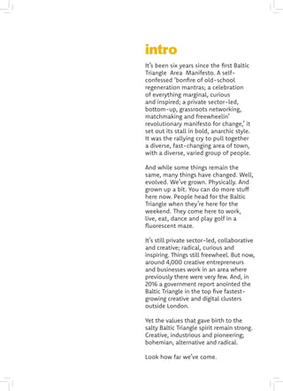 It’s been six years since the first Baltic
Triangle Area Manifesto. A self-
confessed ‘bonfire of old-school
regeneration mantras; a celebration
of everything marginal, curious
and inspired; a private sector-led,
bottom-up, grassroots networking,
matchmaking and freewheelin’
revolutionary manifesto for change,’ it
set out its stall in bold, anarchic style.
It was the rallying cry to pull together
a diverse, fast-changing area of town,
with a diverse, varied group of people.
And while some things remain the
same, many things have changed. Well,
evolved. We’ve grown. Physically. And
grown up a bit. You can do more stuff
here now. People head for the Baltic
Triangle when they’re here for the
weekend. They come here to work,
live, eat, dance and play golf in a
fluorescent maze.
It’s still private sector-led, collaborative
and creative; radical, curious and
inspiring. Things still freewheel. But now,
around 4,000 creative entrepreneurs
and businesses work in an area where
previously there were very few. And, in
2016 a government report anointed the
Baltic Triangle in the top five fastest-
growing creative and digital clusters
outside London.
Yet the values that gave birth to the
salty Baltic Triangle spirit remain strong.
Creative, industrious and pioneering;
bohemian, alternative and radical.
Look how far we’ve come.
intro
 