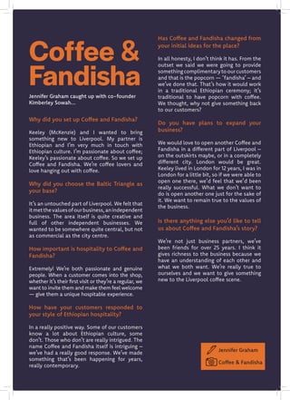 Why did you set up Coffee and Fandisha?
Keeley (McKenzie) and I wanted to bring
something new to Liverpool. My partner is
Ethiopian and I’m very much in touch with
Ethiopian culture. I’m passionate about coffee;
Keeley’s passionate about coffee. So we set up
Coffee and Fandisha. We’re coffee lovers and
love hanging out with coffee.
Why did you choose the Baltic Triangle as
your base?
It’s an untouched part of Liverpool. We felt that
itmetthevaluesofourbusiness,anindependent
business. The area itself is quite creative and
full of other independent businesses. We
wanted to be somewhere quite central, but not
as commercial as the city centre.
How important is hospitality to Coffee and
Fandisha?
Extremely! We’re both passionate and genuine
people. When a customer comes into the shop,
whether it’s their first visit or they’re a regular, we
want to invite them and make them feel welcome
— give them a unique hospitable experience.
How have your customers responded to
your style of Ethiopian hospitality?
In a really positive way. Some of our customers
know a lot about Ethiopian culture, some
don’t. Those who don’t are really intrigued. The
name Coffee and Fandisha itself is intriguing –
we’ve had a really good response. We’ve made
something that’s been happening for years,
really contemporary.
Has Coffee and Fandisha changed from
your initial ideas for the place?
In all honesty, I don’t think it has. From the
outset we said we were going to provide
somethingcomplimentarytoourcustomers
and that is the popcorn — ‘fandisha’ – and
we’ve done that. That’s how it would work
in a traditional Ethiopian ceremony; it’s
traditional to have popcorn with coffee.
We thought, why not give something back
to our customers?
Do you have plans to expand your
business?
We would love to open another Coffee and
Fandisha in a different part of Liverpool –
on the outskirts maybe, or in a completely
different city. London would be great.
Keeley lived in London for 12 years, I was in
London for a little bit, so if we were able to
open one there, we’d feel that we’d been
really successful. What we don’t want to
do is open another one just for the sake of
it. We want to remain true to the values of
the business.
Is there anything else you’d like to tell
us about Coffee and Fandisha’s story?
We’re not just business partners, we’ve
been friends for over 25 years. I think it
gives richness to the business because we
have an understanding of each other and
what we both want. We’re really true to
ourselves and we want to give something
new to the Liverpool coffee scene.
Coffee &
Fandisha
Jennifer Graham
Coffee & Fandisha
Jennifer Graham caught up with co-founder
Kimberley Sowah...
 