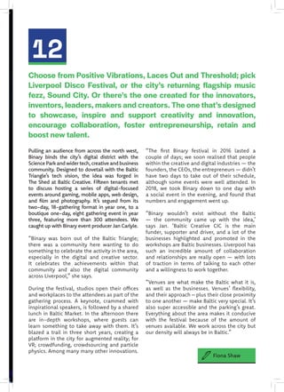 12
Pulling an audience from across the north west,
Binary binds the city’s digital district with the
ScienceParkandwidertech,creativeandbusiness
community. Designed to dovetail with the Baltic
Triangle’s tech vision, the idea was forged in
The Shed at Baltic Creative. Fifteen tenants met
to discuss hosting a series of digital-focused
events around gaming, mobile apps, web design,
and film and photography. It’s segued from its
two-day, 18-gathering format in year one, to a
boutique one-day, eight gathering event in year
three, featuring more than 300 attendees. We
caught up with Binary event producer Jan Carlyle.
“Binary was born out of the Baltic Triangle;
there was a community here wanting to do
something to celebrate the activity in the area,
especially in the digital and creative sector.
It celebrates the achievements within that
community and also the digital community
across Liverpool,” she says.
During the festival, studios open their offices
and workplaces to the attendees as part of the
gathering process. A keynote, crammed with
inspirational speakers, is followed by a shared
lunch in Baltic Market. In the afternoon there
are in-depth workshops, where guests can
learn something to take away with them. It’s
blazed a trail in three short years, creating a
platform in the city for augmented reality; for
VR; crowdfunding, crowdsourcing and particle
physics. Among many many other innovations.
“The first Binary festival in 2016 lasted a
couple of days; we soon realised that people
within the creative and digital industries — the
founders, the CEOs, the entrepreneurs — didn’t
have two days to take out of their schedule,
although some events were well attended. In
2018, we took Binary down to one day with
a social event in the evening, and found that
numbers and engagement went up.
“Binary wouldn’t exist without the Baltic
— the community came up with the idea,’
says Jan. ‘Baltic Creative CIC is the main
funder, supporter and driver, and a lot of the
businesses highlighted and promoted in the
workshops are Baltic businesses. Liverpool has
such an incredible amount of collaboration
and relationships are really open — with lots
of traction in terms of talking to each other
and a willingness to work together.
“Venues are what make the Baltic what it is,
as well as the businesses. Venues’ flexibility,
and their approach – plus their close proximity
to one another — make Baltic very special. It’s
also super accessible and the parking’s great.
Everything about the area makes it conducive
with the festival because of the amount of
venues available. We work across the city but
our density will always be in Baltic.”
Choose from Positive Vibrations, Laces Out and Threshold; pick
Liverpool Disco Festival, or the city’s returning flagship music
fezz, Sound City. Or there’s the one created for the innovators,
inventors, leaders, makers and creators. The one that’s designed
to showcase, inspire and support creativity and innovation,
encourage collaboration, foster entrepreneurship, retain and
boost new talent.
Fiona Shaw
 