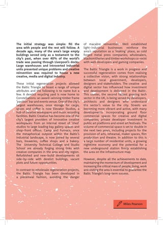 The initial strategy was simple: fill the
area with people and the rest will follow. A
decade ago, many of the area’s large empty
buildings served only as a testament to the
city’s past, when over 40% of the world’s
trade was passing through Liverpool’s docks.
Large warehouses and introverted industrial
units presented unique problems and creative
reinvention was required to house a new
creative, media and digital industry.
These initial regeneration projects allowed
the Baltic Triangle to boast a range of unique
attributes and the following is to name but a
few. A derelict recycling yard is now home to
Constellations: an award-winning timber frame
‘pavilion’ bar and events venue. One of the city’s
largest warehouses, once storage for cargo,
spices and coffee is now Elevator Studios, a
hub of creative workspaces and music recording
facilities. Baltic Creative has become one of the
city’s largest providers of innovative creative
workspaces: from an internal street of ‘shed’
studios to large loading bay gallery spaces and
shop-front offices. Camp and Furnace, once
the metaphorical outpost within the Baltic’s
industrial landscape, is now joined by several
bars, breweries, coffee shops and a bakery.
The University Technical College and Studio
School are already forging strong links with
creative companies in the area and city region.
Refurbished and new-build developments sit
side-by-side with derelict buildings, vacant
plots and future opportunities.
In contrast to wholesale regeneration projects,
the Baltic Triangle has been developed in
a piecemeal fashion, avoiding the danger
of macabre reinvention. Well established
light-industrial businesses reinforce the
area’s reputation as a ‘making’ place, as cold
forged metal press companies; wholesalers,
blacksmitheries and timber workshops co-exist
with web developers and gaming companies.
The Baltic Triangle is a work in progress and
successful regeneration comes from realising
a collective vision, with strong relationships
between local government, developers,
designers and stakeholders. The creative and
digital sector has influenced how investment
and development is delivered in the Baltic.
This cluster, the second fastest growing tech
sector in the UK, is being served by developers,
architects and designers who understand
the sector’s value to the city. Streets are
becoming more vibrant and active, with many
developments incorporating ground floor
commercial spaces for creative and digital
companies; private developer investment in
public art platforms and street art festivals. The
volume of commercial space is set to double in
the next two years, including projects for the
provision of arts, rehearsal, maker spaces, film
production and theatre. In addition to this is
a large number of residential units, a growing
nighttime economy and the potential for a
new underground station firmly establishing
the area on the infrastructure map.
However, despite all the achievements to date,
maintaining the momentum of development and
increasing the critical mass of people, living, work
and visiting the area is essential to guarantee the
Baltic Triangle’s long-term success.
Miles Pearson
 