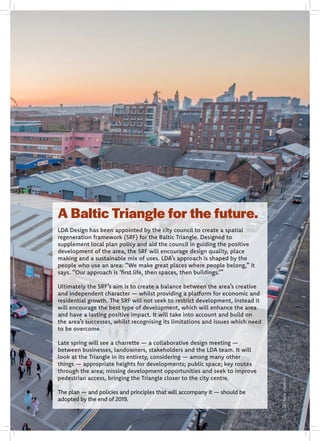 A Baltic Triangle for the future.
LDA Design has been appointed by the city council to create a spatial
regeneration framework (SRF) for the Baltic Triangle. Designed to
supplement local plan policy and aid the council in guiding the positive
development of the area, the SRF will encourage design quality, place
making and a sustainable mix of uses. LDA’s approach is shaped by the
people who use an area: “We make great places where people belong,” it
says. “Our approach is ‘first life, then spaces, then buildings.’”
Ultimately the SRF’s aim is to create a balance between the area’s creative
and independent character — whilst providing a platform for economic and
residential growth. The SRF will not seek to restrict development, instead it
will encourage the best type of development, which will enhance the area
and have a lasting positive impact. It will take into account and build on
the area’s successes, whilst recognising its limitations and issues which need
to be overcome.
Late spring will see a charrette — a collaborative design meeting —
between businesses, landowners, stakeholders and the LDA team. It will
look at the Triangle in its entirety, considering — among many other
things — appropriate heights for developments; public space; key routes
through the area; missing development opportunities and seek to improve
pedestrian access, bringing the Triangle closer to the city centre.
The plan — and policies and principles that will accompany it — should be
adopted by the end of 2019.
JohnJohnson
 