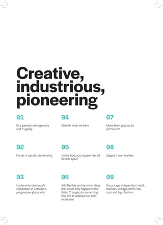 01
02
03
Underwrite Liverpool’s
reputation as a modern,
progressive global city
Foster a ‘can do’ community
Our parents are ingenuity
and frugality
04
Cherish what we have
05
Utilise 600,000 square feet of
flexible space
06
Add flexible and dynamic ideas
that could only happen in the
Baltic Triangle; do something
that will broadcast our bold
intentions
07
Move from pop-up to
permanent
08
Support our workers
09
Encourage independent retail;
markets, vintage, thrift, low
cost and high fashion
Creative,
industrious,
pioneering
 