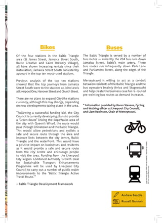 Bikes
Of the four stations in the Baltic Triangle
area (St James Street, Jamaica Street South,
Baltic Creative and Cains Brewery Village),
all have shown increasing rentals since their
installation; Jamaica Street South consistently
appears in the top ten most-used stations.
Previous analysis of the top ten stations
showed that the top journeys from Jamaica
Street South were to the stations at John Lewis
atLiverpoolOne,HanoverStreetandChurchStreet.
There are no plans to expand Citybike stations
currently, although this may change, depending
on new developments taking place in the area.
“Following a successful funding bid, the City
Council is currently developing plans to provide
a ‘Green Route’ linking the RopeWalks area of
the city with Queen’s Wharf, the route would
pass through Chinatown and the Baltic Triangle.
This would allow pedestrians and cyclists a
safe and secure route through the area and
improve links between the city centre, Baltic
Triangle and the waterfront. This would have
a positive impact on businesses and residents
as it would provide a safe and secure route
from the city centre and encourage people
to visit the area. Funding from the Liverpool
City Region Combined Authority Growth Deal
for Sustainable Transport Enhancements
Programme will be used by Liverpool City
Council to carry out a number of public realm
improvements to the ‘Baltic Triangle Active
Travel Route.’”
- Baltic Triangle Development Framework
Buses
The Baltic Triangle is served by a number of
bus routes — currently the 204 bus runs down
Jamaica Street, Baltic’s main artery. These
bus routes run infrequently down Park Lane
and Parliament Street, along the edges of the
Triangle.
Merseytravel is willing to act as a conduit
between residents of the Baltic Triangle and the
bus operators (mainly Arriva and Stagecoach)
and help create the business case for re-routed
pre-existing bus routes as demand increases.
* Information provided by Karen Stevens, Cycling
and Walking officer at Liverpool City Council,
and Liam Robinson, Chair of Merseytravel.
Andrew Beattie
Russell Gannon
TrainiconbyOCHA/BikeiconbyFreepik/BusiconbyFreepik
Allfromwww.flaticon.com
 
