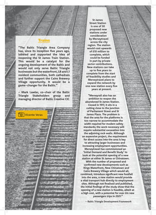 Vicente Veras
St James
Street Station
is one of 30
proposed new
stations under
consideration
by Merseytravel
across the city
region. The station
would cost upwards
of £10 million to
complete, which
could be funded
in part by private
sector contributions.
New stations can take
up to five years to
complete from the start
of feasibility studies and
Merseytravel plans to
expand the network by
one new station every five
years at present.
“Merseyrail also has an
ambition to reopen the
abandoned St James Station.
Closed in 1917, it sits in a
cutting close to the junction
of Parliament Street and St
James Place. The problem is
that the area for the platforms is
too narrow to accommodate the
width required for modern safety
standards; the work necessary will
require substantial excavation into
the adjoining rock walls. Although
an expensive project, the requirement
for direct access into the area is key
to attracting larger businesses and
increasing employment opportunities.
Merseytravel has commissioned an
‘Initial Demand and Benefit Study’ to
look at the potential opening of a new
station at either St James or Chinatown.
With the number of proposed and
confirmed new developments such as
Kings Waterfront, New Chinatown and
Cains Brewery Village which would all,
combined, introduce significant new footfall
into the area, a new station would provide
a vital transport hub directly to employment
sites. Although not finalised and published,
the initial findings of the study show that the
opening of a new station is feasible, albeit at
a high cost, with a potential for over 2m new
passengers trips in 2021.”
- Baltic Triangle Development Framework
Trains
“The Baltic Triangle Area Company
has, since its inception five years ago,
lobbied and supported the idea of
reopening the St James Train Station.
This would be a catalyst for the
ongoing development of the Baltic and
would not only serve Baltic Triangle
businesses but the waterfront, L8 and L1
resident communities, both cathedrals
and further support the Cains Brewery
Village opportunity. It would be a
game-changer for the Baltic.”
- Mark Lawler, co-chair of the Baltic
Triangle Stakeholders group and
managing director of Baltic Creative CIC
 