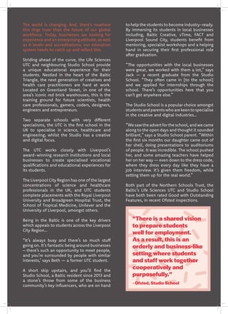 The world is changing. And, there’s nowhere
this rings truer than the future of our global
workforce. Today, businesses are looking for
experience and an enterprising attitude, as well
as A levels and accreditations; our education
system needs to catch up and reflect this.
Striding ahead of the curve, the Life Sciences
UTC and neighbouring Studio School provide
a unique educational experience for their
students. Nestled in the heart of the Baltic
Triangle, the next generation of creatives and
health care practitioners are hard at work.
Located on Greenland Street, in one of the
area’s iconic red brick warehouses, this is the
training ground for future scientists, health
care professionals, gamers, coders, designers,
engineers and entrepreneurs.
Two separate schools with very different
specialisms, the UTC is the first school in the
UK to specialise in science, healthcare and
engineering; whilst the Studio has a creative
and digital focus.
The UTC works closely with Liverpool’s
award-winning research institutions and local
businesses to create specialised vocational
qualifications and educational experiences for
its students.
The Liverpool City Region has one of the largest
concentrations of science and healthcare
professionals in the UK, and UTC students
complete placements with the Royal Liverpool
University and Broadgreen Hospital Trust, the
School of Tropical Medicine, Unilever and the
University of Liverpool, amongst others.
Being in the Baltic is one of the key drivers
which appeals to students across the Liverpool
City Region…
“It’s always busy and there’s so much stuff
going on. It’s fantastic being around businesses
– there’s such an opportunity to meet people,
and you’re surrounded by people with similar
interests,’ says Beth — a former UTC student.
A short skip upstairs, and you’ll find the
Studio School, a Baltic resident since 2013 and
a stone’s throw from some of the business
community’s key influencers, who are on hand
to help the students to become industry-ready.
By immersing its students in local businesses
including, Baltic Creative, vTime, FACT and
Liverpool Sound City, students benefit from
mentoring, specialist workshops and a helping
hand in securing their first professional role
after graduation.
“The opportunities with the local businesses
were great, we worked with them a lot,” says
Jack — a recent graduate from the Studio
School. “They often came in [to the school]
and we applied for internships through the
school. There’s opportunities here that you
can’t get anywhere else.”
The Studio School is a popular choice amongst
studentsandparentswhoarekeentospecialise
in the creative and digital industries…
“We saw the advert for the school,and we came
along to the open days and thought it sounded
brilliant,” says a Studio School parent. “Within
the first six months our daughter came out of
her shell, doing presentations to auditoriums
of people. It was incredible. The school pushed
her, and some amazing teachers have helped
her on her way — even down to the dress code,
where they dress every day like they have a
job interview. It’s given them freedom, while
setting them up for the real world.”
Both part of the Northern Schools Trust, the
Baltic’s Life Sciences UTC and Studio School
have both been rated Good with Outstanding
Features, in recent Ofsted inspections.
“There is a shared vision
to prepare students
well for employment.
As a result, this is an
orderly and business-like
setting where students
and staff work together
cooperatively and
purposefully.”
- Ofsted, Studio School
 