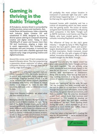 It’s probably the most unique location in
Liverpool’s L1 postcode right now and – with
all that keeps happening here — it is likely to
be that way for a good while yet.”
Liverpool buzzes with creativity and has a
culture of storytelling which has been woven
into the gaming world. The fusion of stories
and game tech has blossomed here, influencing
other companies in the Baltic Triangle such
as BAFTA nominees Lucid Games and Playrise
Digital, who have created games for major
consoles including PlayStation and Xbox.
The influence of Sony on the city’s game
industry — bought by Sony in 1993, Psygnosis
became the tech giant’s oldest and second-
largest development studio — remains. When
its final incarnation, Studio Liverpool, closed
in 2012, it left the city with a legacy of highly
skilled, innovative developers. Many of whom
headed straight for the Baltic Triangle.
Wangerin explains why the digital crowd has
gravitated towards the Baltic Triangle and how
they work together. “We are actively using
other companies and individuals based in the
area for our business — whether that’s brand
identity, web development or freelancers.
Being able to easily meet face to face and in
easy walking distance is a big plus. And the
choice of suppliers keeps growing.”
People are ‘captivated’ by the area, he says:
“All the business I’ve been involved with in
the last six years or so have been in the Baltic
Triangle because it was affordable, close to the
city centre, has good internet connections, and
feels accessible.” But the area has developed
a pull that’s about more than business and
connections — “it’s started to develop an
identity that spans day and night, weekday
and weekend,” he says. “Even working there
during the week, I don’t hesitate to go on a
weekend to meet friends over coffee, enjoy a
night out or some culture.”
vTime has taken a big leap and is leading the
way for VR technology — we’re excited to see
where it will take us next.
At first glance, Jamaica Street is surrounded by
roofing services, joiners and mechanics. But,
inside these old warehouses, hides a booming
tech industry. Baltic Creative CIC was
established in 2009, designed to invest in
diverse spaces catering to Liverpool’s booming
creative and digital sector. Today, it owns
118,000sq/ft of space and houses more than
150 tech businesses, playing a major role
in area’s regeneration. Part incubator, part
developer and part innovator, it nurtures the
city’s tech scene with a flexible approach that
supports early-stage and growing creative and
digital businesses.
Around the corner, over 15 tech companies are
based in Elevator alone. The city is experiencing
a grassroots-driven explosion of talent, with
companies blazing a trail through their use of
cutting-edge technologies.
We spoke to one of Europe’s top tech startups,
vTime. Founded in 2013, the studio specialises
in virtual and augmented reality engagement
technology. Flagship product vTime – a VR
social network that allows anyone, anywhere
to socialise with family and friends in virtual
reality — is enjoyed by users in over 190
countries, with just under a million downloads
to date.
Long-time Elevator residents, we asked what
the area means to them...
Managing director Clemens Wangerin also sits
on the board of Baltic Creative. He says: “Being
part of the Baltic Triangle means you’re part of
something different. A place that feels different,
looks different and is home to a diverse mix of
people that are there for different reasons: to
work, to unwind, to entertain, to dance, to learn,
to eat, to shop; to make use of services, to meet
friends, to live... and the list keeps growing.
Jen Howden
CitrusSuite
Gaming is
thriving in the
Baltic Triangle.
 