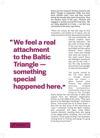 We feel a real
attachment
to the Baltic
Triangle —
something
special
happened here.
Diana and her husband Thomas moved to the
Baltic Triangle in September 2006, and their
three children León, Coco and Paco arrived
during the decade they spent living here. They
are familiar faces in the area, involved and
engaged in activity around the local area. ‘We
are really attached to it here — we feel very
connected to the area,’ says Diana.
“When we moved we had two days to find
somewhere and looked at 13 places, but we
reallywantedtolivehere.Wewantedsomething
old and characterful; we
wanted outdoor space
and big bedrooms… We
got none of those things
in the end, but it is light
and bright and has a great
kitchen/ diner/ family
room. There was nothing
here when we moved in.
The hotel wasn’t there;
the Pilkington warehouse
was just up the road —
but the only businesses
around here were garages
or industrial businesses.”
The couple moved to
the UK from Berlin
— though Diana’s
roots are Cuban —
when Ryanair pilot
Thomas was posted
overseas, bringing
their cosmopolitan,
continental view of city
living to the Triangle.
Diana started her own business in 2010, with
support from the Women’s Organisation
(known as Train 2000 at the time). “They were
based in the Wellington Buildings,” remembers
Diana, “and moved over to St James Street —
that was my first sense of this becoming an
‘area’. I remember seeing the Baltic Creative
plan presented, and Jayne Casey (Baltic
Creative director), standing there and saying
of the village within a building, ‘this is for the
creatives’. It was really exciting. I can remember
coming home to Thomas and saying ‘it’s going
to be busy around here’.”
Fiona Shaw
 