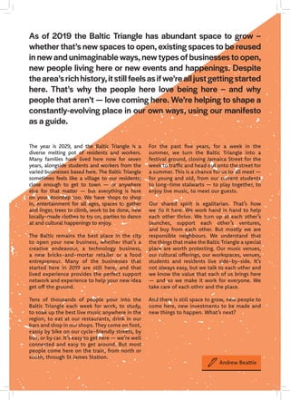 The year is 2029, and the Baltic Triangle is a
diverse melting pot of residents and workers.
Many families have lived here now for seven
years, alongside students and workers from the
varied businesses based here. The Baltic Triangle
sometimes feels like a village to our residents;
close enough to get to town — or anywhere
else for that matter — but everything is here
on your doorstep too. We have shops to shop
in, entertainment for all ages, spaces to gather
and linger, trees to climb, work to be done, new
locally-made clothes to try on, parties to dance
at and cultural happenings to enjoy.
The Baltic remains the best place in the city
to open your new business, whether that’s a
creative endeavour, a technology business,
a new bricks-and-mortar retailer or a food
entrepreneur. Many of the businesses that
started here in 2019 are still here, and that
lived experience provides the perfect support
network and experience to help your new idea
get off the ground.
Tens of thousands of people pour into the
Baltic Triangle each week for work, to study,
to soak up the best live music anywhere in the
region, to eat at our restaurants, drink in our
bars and shop in our shops. They come on foot,
easily by bike on our cycle-friendly streets, by
bus, or by car. It’s easy to get here — we’re well
connected and easy to get around. But most
people come here on the train, from north or
south, through St James Station.
For the past five years, for a week in the
summer, we turn the Baltic Triangle into a
festival ground, closing Jamaica Street for the
week to traffic and head out onto the street for
a summer. This is a chance for us to all meet —
for young and old, from our current students
to long-time stalwarts — to play together, to
enjoy live music, to meet our guests.
Our shared spirit is egalitarian. That’s how
we do it here. We work hand in hand to help
each other thrive. We turn up at each other’s
launches, support each other’s ventures,
and buy from each other. But mostly we are
responsible neighbours. We understand that
the things that make the Baltic Triangle a special
place are worth protecting. Our music venues,
our cultural offerings, our workspaces, venues,
students and residents live side-by-side. It’s
not always easy, but we talk to each other and
we know the value that each of us brings here
— and so we make it work for everyone. We
take care of each other and the place.
And there is still space to grow, new people to
come here, new investments to be made and
new things to happen. What’s next?
As of 2019 the Baltic Triangle has abundant space to grow –
whether that’s new spaces to open, existing spaces to be reused
in new and unimaginable ways, new types of businesses to open,
new people living here or new events and happenings. Despite
thearea’srichhistory,itstillfeelsasifwe’realljustgettingstarted
here. That’s why the people here love being here – and why
people that aren’t — love coming here. We’re helping to shape a
constantly-evolving place in our own ways, using our manifesto
as a guide.
Andrew Beattie
 